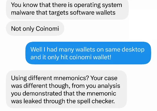 Messages of 19 December 2022. Him: You know that there is operating system malware that targets software wallets. Not only Coinomi. Me: Well I had many wallets on same desktop and it only hit coinomi wallet! Him: Using different mnemonics? Your case was different though, from you analysis you demonstrated that the mnemonic was leaked through the spell checker.
